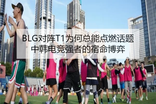 BLG对阵T1为何总能点燃话题 中韩电竞强者的宿命博弈